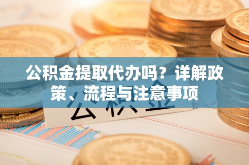 秀山公积金提取代办吗？详解政策、流程与注意事项