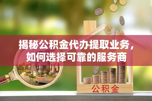 秀山揭秘公积金代办提取业务，如何选择可靠的服务商