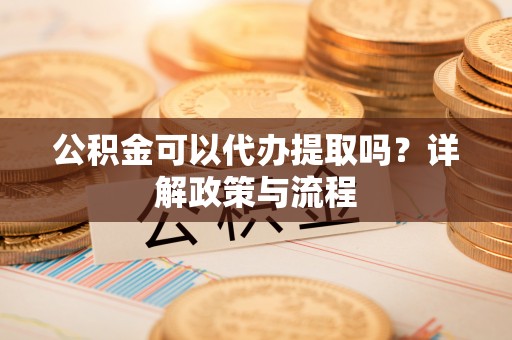 秀山公积金可以代办提取吗？详解政策与流程