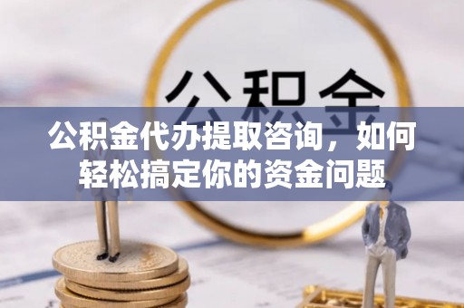 秀山公积金代办提取咨询，如何轻松搞定你的资金问题