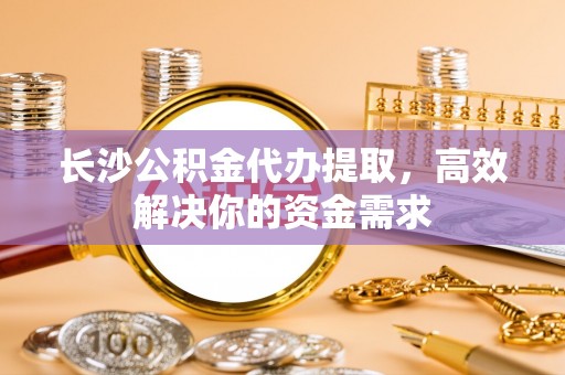 秀山长沙公积金代办提取，高效解决你的资金需求