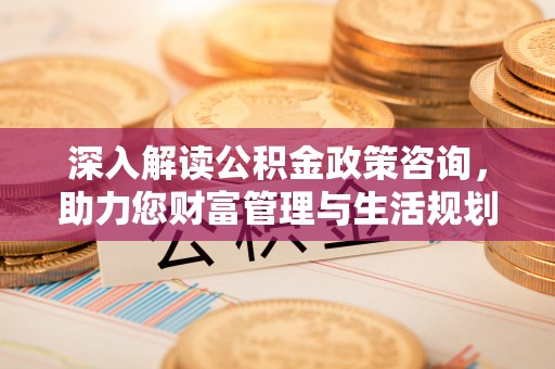 秀山深入解读公积金政策咨询，助力您财富管理与生活规划