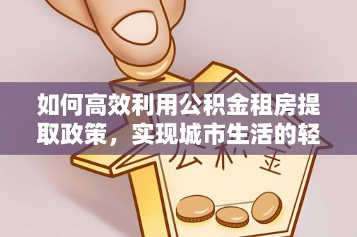秀山如何高效利用公积金租房提取政策，实现城市生活的轻松负担