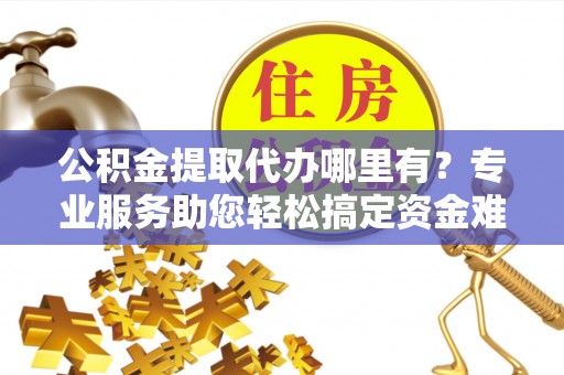 秀山公积金提取代办哪里有？专业服务助您轻松搞定资金难题
