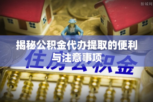 秀山揭秘公积金代办提取的便利与注意事项