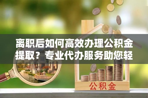 秀山离职后如何高效办理公积金提取？专业代办服务助您轻松搞定