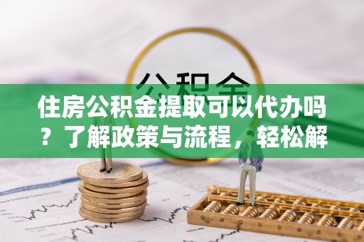 秀山住房公积金提取可以代办吗？了解政策与流程，轻松解决疑问