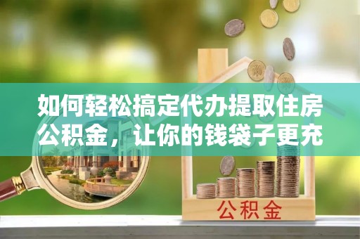 秀山如何轻松搞定代办提取住房公积金，让你的钱袋子更充实